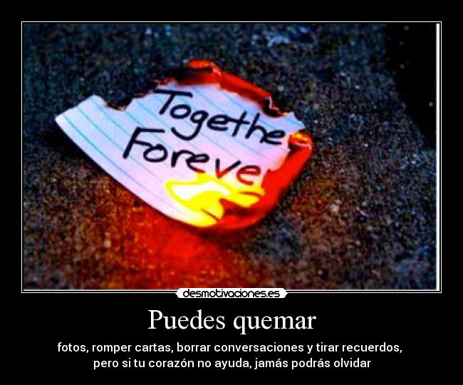 Puedes quemar - fotos, romper cartas, borrar conversaciones y tirar recuerdos,
pero si tu corazón no ayuda, jamás podrás olvidar