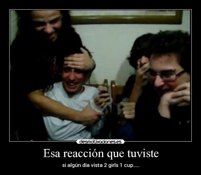 Esa reacción que tuviste - si algún día vista 2 girls 1 cup.....