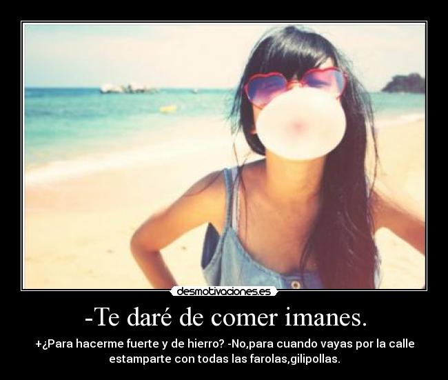 -Te daré de comer imanes. - +¿Para hacerme fuerte y de hierro? -No,para cuando vayas por la calle
estamparte con todas las farolas,gilipollas.