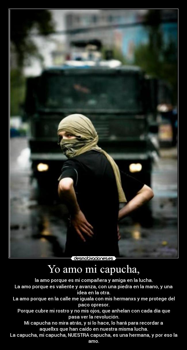 Yo amo mi capucha, - la amo porque es mi compañera y amiga en la lucha.
La amo porque es valiente y avanza, con una piedra en la mano, y una
idea en la otra.
La amo porque en la calle me iguala con mis hermanxs y me protege del
paco opresor.
Porque cubre mi rostro y no mis ojos, que anhelan con cada día que
pasa ver la revolución.
Mi capucha no mira atrás, y si lo hace, lo hará para recordar a
aquellxs que han caído en nuestra misma lucha.
La capucha, mi capucha, NUESTRA capucha, es una hermana, y por eso la
amo.