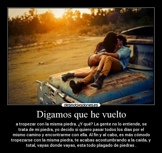Digamos que he vuelto - a tropezar con la misma piedra. ¿Y qué? La gente no lo entiende, se
trata de mi piedra, yo decido si quiero pasar todos los días por el
mismo camino y encontrarme con ella. Al fin y al cabo, es más cómodo
tropezarse con la misma piedra, te acabas acostumbrando a la caída, y
total, vayas donde vayas, esta todo plagado de piedras .