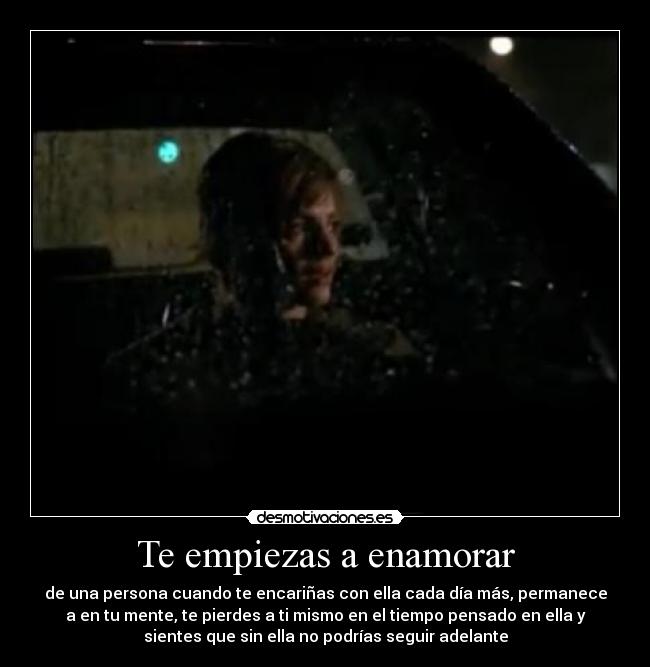 Te empiezas a enamorar - de una persona cuando te encariñas con ella cada día más, permanece
a en tu mente, te pierdes a ti mismo en el tiempo pensado en ella y
sientes que sin ella no podrías seguir adelante