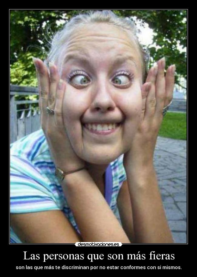 Las personas que son más fieras - son las que más te discriminan por no estar conformes con si mismos.