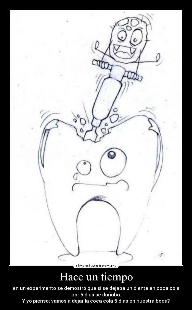 Hace un tiempo - en un experimento se demostro que si se dejaba un diente en coca cola
por 5 dias se dañaba.
Y yo pienso: vamos a dejar la coca cola 5 dias en nuestra boca?