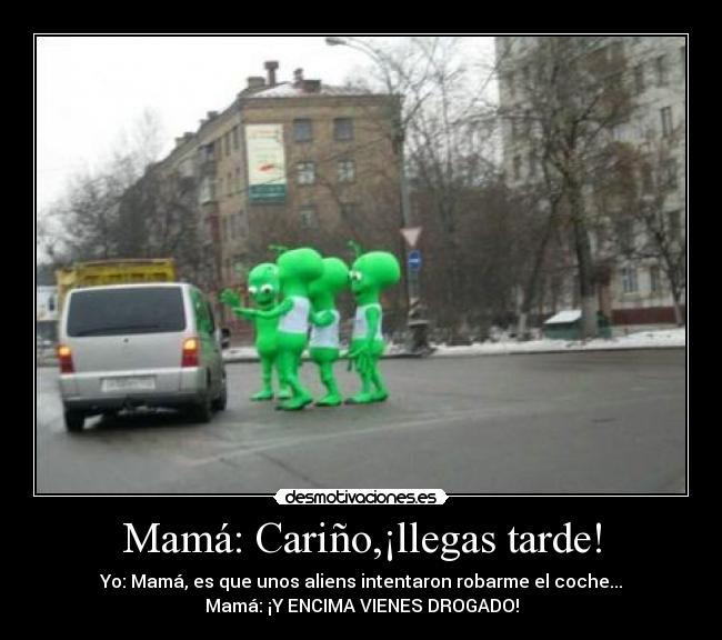 Mamá: Cariño,¡llegas tarde! - Yo: Mamá, es que unos aliens intentaron robarme el coche...
Mamá: ¡Y ENCIMA VIENES DROGADO!