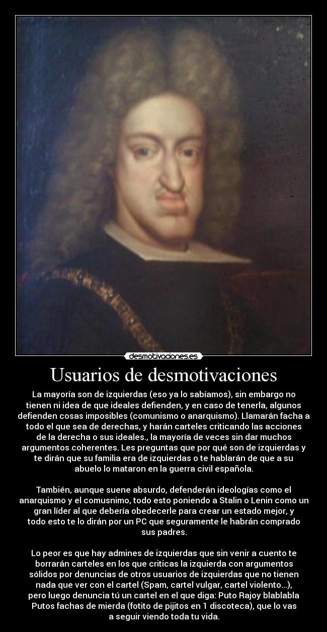 Usuarios de desmotivaciones - La mayoría son de izquierdas (eso ya lo sabíamos), sin embargo no
tienen ni idea de que ideales defienden, y en caso de tenerla, algunos
defienden cosas imposibles (comunismo o anarquismo). Llamarán facha a
todo el que sea de derechas, y harán carteles criticando las acciones
de la derecha o sus ideales., la mayoría de veces sin dar muchos
argumentos coherentes. Les preguntas que por qué son de izquierdas y
te dirán que su familia era de izquierdas o te hablarán de que a su
abuelo lo mataron en la guerra civil española.
También, aunque suene absurdo, defenderán ideologías como el
anarquismo y el comusnimo, todo esto poniendo a Stalin o Lenin como un
gran líder al que debería obedecerle para crear un estado mejor, y
todo esto te lo dirán por un PC que seguramente le habrán comprado
sus padres.
Lo peor es que hay admines de izquierdas que sin venir a cuento te
borrarán carteles en los que criticas la izquierda con argumentos
sólidos por denuncias de otros usuarios de izquierdas que no tienen
nada que ver con el cartel (Spam, cartel vulgar, cartel violento...),
pero luego denuncia tú un cartel en el que diga: Puto Rajoy blablabla
Putos fachas de mierda (fotito de pijitos en 1 discoteca), que lo vas
a seguir viendo toda tu vida.