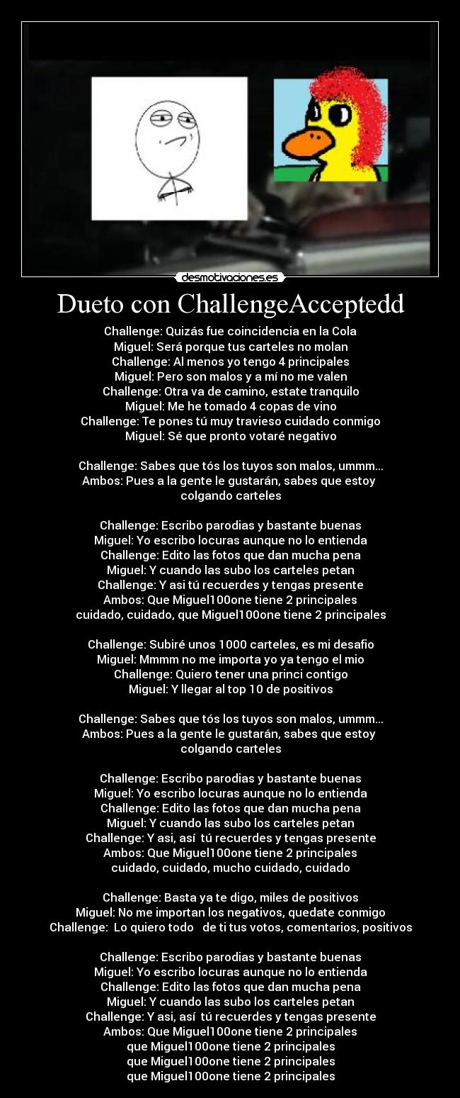 Dueto con ChallengeAcceptedd - Challenge: Quizás fue coincidencia en la Cola
Miguel: Será porque tus carteles no molan
Challenge: Al menos yo tengo 4 principales
Miguel: Pero son malos y a mí no me valen
Challenge: Otra va de camino, estate tranquilo
Miguel: Me he tomado 4 copas de vino
Challenge: Te pones tú muy travieso cuidado conmigo
Miguel: Sé que pronto votaré negativo
Challenge: Sabes que tós los tuyos son malos, ummm...
Ambos: Pues a la gente le gustarán, sabes que estoy
colgando carteles
Challenge: Escribo parodias y bastante buenas
Miguel: Yo escribo locuras aunque no lo entienda
Challenge: Edito las fotos que dan mucha pena
Miguel: Y cuando las subo los carteles petan
Challenge: Y asi tú recuerdes y tengas presente
Ambos: Que Miguel100one tiene 2 principales
cuidado, cuidado, que Miguel100one tiene 2 principales
Challenge: Subiré unos 1000 carteles, es mi desafio
Miguel: Mmmm no me importa yo ya tengo el mio
Challenge: Quiero tener una princi contigo
Miguel: Y llegar al top 10 de positivos
Challenge: Sabes que tós los tuyos son malos, ummm...
Ambos: Pues a la gente le gustarán, sabes que estoy
colgando carteles
Challenge: Escribo parodias y bastante buenas
Miguel: Yo escribo locuras aunque no lo entienda
Challenge: Edito las fotos que dan mucha pena
Miguel: Y cuando las subo los carteles petan
Challenge: Y asi, así tú recuerdes y tengas presente
Ambos: Que Miguel100one tiene 2 principales
cuidado, cuidado, mucho cuidado, cuidado
Challenge: Basta ya te digo, miles de positivos
Miguel: No me importan los negativos, quedate conmigo
Challenge: Lo quiero todo de ti tus votos, comentarios, positivos
Challenge: Escribo parodias y bastante buenas
Miguel: Yo escribo locuras aunque no lo entienda
Challenge: Edito las fotos que dan mucha pena
Miguel: Y cuando las subo los carteles petan
Challenge: Y asi, así tú recuerdes y tengas presente
Ambos: Que Miguel100one tiene 2 principales
que Miguel100one tiene 2 principales
que Miguel100one tiene 2 principales
que Miguel100one tiene 2 principales