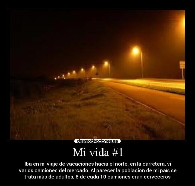 Mi vida #1 - Iba en mi viaje de vacaciones hacia el norte, en la carretera, vi
varios camiones del mercado. Al parecer la poblaciòn de mi paìs se
trata màs de adultos, 8 de cada 10 camiones eran cerveceros