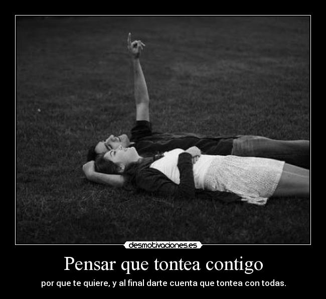 Pensar que tontea contigo - por que te quiere, y al final darte cuenta que tontea con todas.