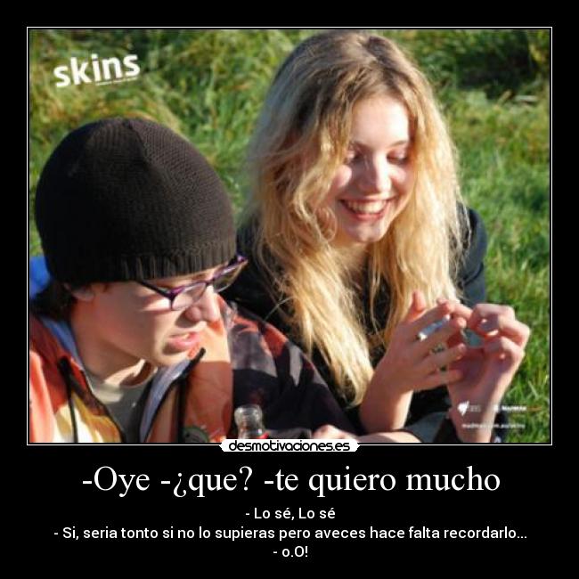 -Oye -¿que? -te quiero mucho - - Lo sé, Lo sé
- Si, seria tonto si no lo supieras pero aveces hace falta recordarlo...
- o.O!