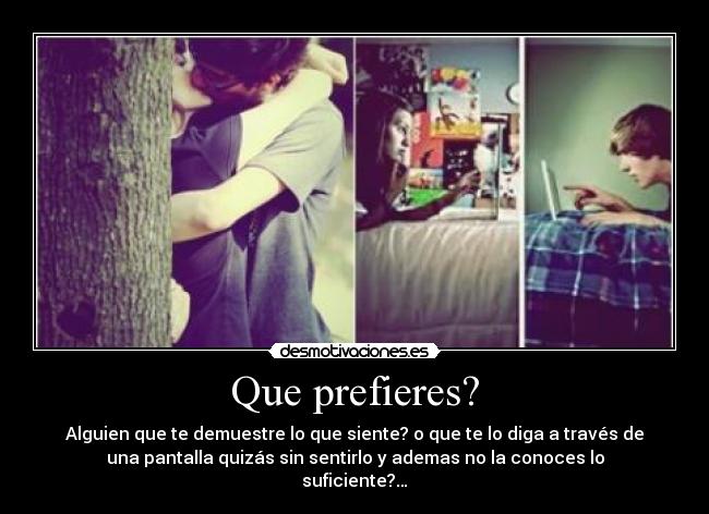 Que prefieres? - Alguien que te demuestre lo que siente? o que te lo diga a través de
una pantalla quizás sin sentirlo y ademas no la conoces lo
suficiente?…