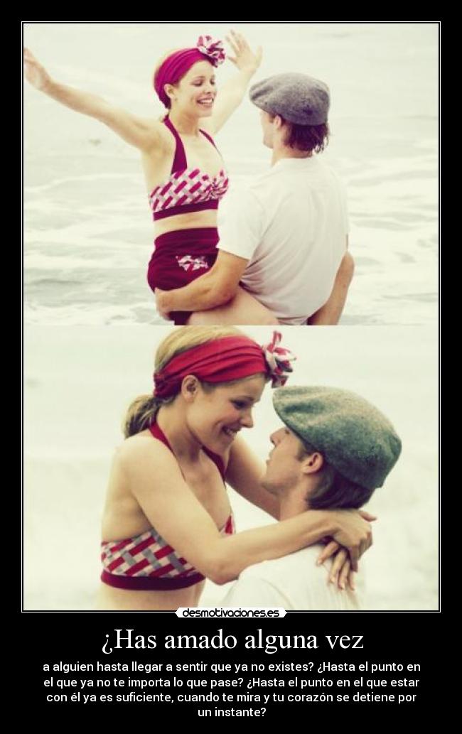 ¿Has amado alguna vez - a alguien hasta llegar a sentir que ya no existes? ¿Hasta el punto en
el que ya no te importa lo que pase? ¿Hasta el punto en el que estar
con él ya es suficiente, cuando te mira y tu corazón se detiene por
un instante?
