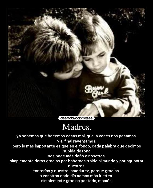 Madres. - ya sabemos que hacemos cosas mal, que a veces nos pasamos
y al final reventamos.
pero lo más importante es que en el fondo, cada palabra que decimos subida de tono
nos hace más daño a nosotros.
simplemente daros gracias por habernos traído al mundo y por aguantar nuestras
tonterías y nuestra inmadurez, porque gracias
a vosotras cada día somos más fuertes.
simplemente gracias por todo, mamás.