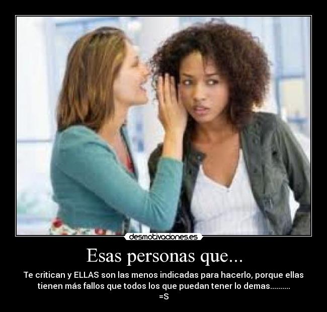 Esas personas que... - Te critican y ELLAS son las menos indicadas para hacerlo, porque ellas
tienen más fallos que todos los que puedan tener lo demas..........
=S