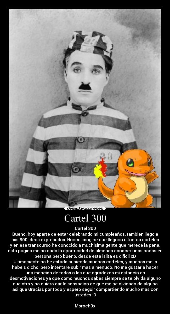 Cartel 300 - Cartel 300
Bueno, hoy aparte de estar celebrando mi cumpleaños, tambien llego a
mis 300 ideas expresadas. Nunca imagine que llegaria a tantos carteles
y en ese transcurso he conocido a muchisima gente que merece la pena,
esta pagina me ha dado la oportunidad de almenos conocer unos pocos en
persona pero bueno, desde esta islita es dificil xD
Ultimamente no he estado subiendo muchos carteles, y muchos me lo
habeis dicho, pero intentare subir mas a menudo. No me gustaria hacer
una mencion de todos a los que agradezco mi estancia en
desmotivaciones ya que como muchos sabes siempre se te olvida alguno
que otro y no quiero dar la sensacion de que me he olvidado de alguno
asi que Gracias por todo y espero seguir compartiendo mucho mas con
ustedes :D
Moroch0x