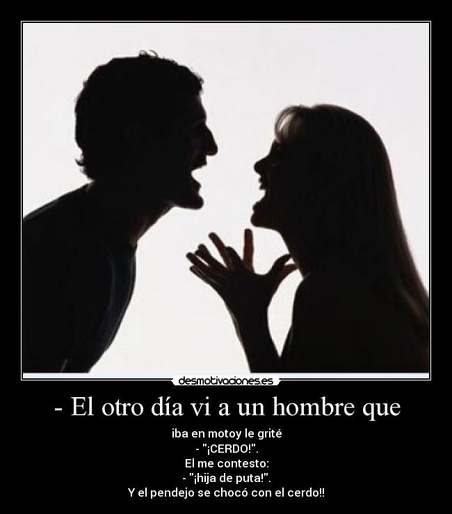- El otro día vi a un hombre que - iba en motoy le grité
- ¡CERDO!.
El me contesto:
- ¡hija de puta!.
Y el pendejo se chocó con el cerdo!!