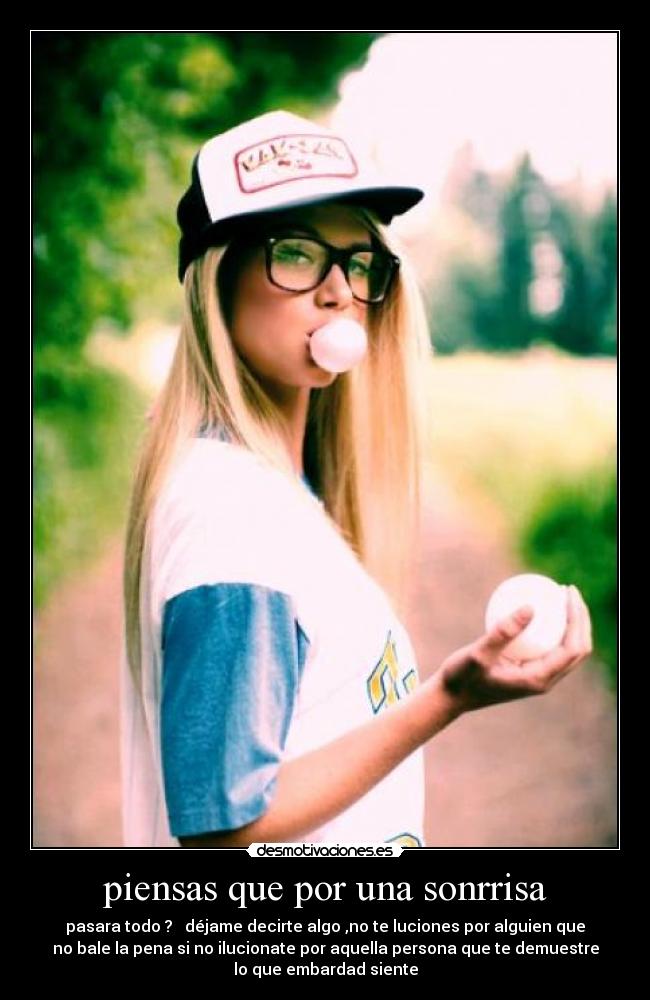 piensas que por una sonrrisa - pasara todo ? déjame decirte algo ,no te luciones por alguien que
no bale la pena si no ilucionate por aquella persona que te demuestre
lo que embardad siente