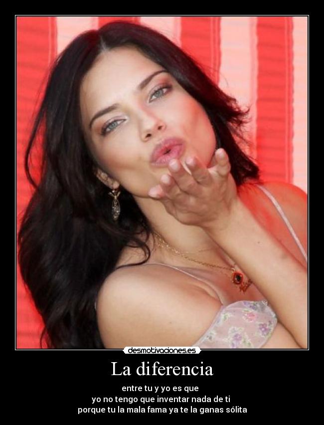 La diferencia - entre tu y yo es que
yo no tengo que inventar nada de ti
porque tu la mala fama ya te la ganas sólita