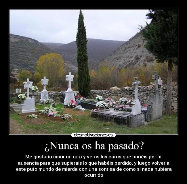 ¿Nunca os ha pasado? - Me gustaría morir un rato y veros las caras que ponéis por mi
ausencia para que supierais lo que habéis perdido, y luego volver a
este puto mundo de mierda con una sonrisa de como si nada hubiera
ocurrido