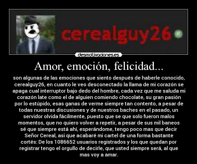 Amor, emoción, felicidad... - son algunas de las emociones que siento después de haberle conocido,
cerealguy26, en cuanto le veo desconectado la llama de mi corazón se
apaga cual interruptor bajo dedo del hombre, cada vez que me saluda mi
corazón late como el de alguien comiendo chocolate, su gran pasión
por lo estúpido, esas ganas de verme siempre tan contento, a pesar de
todas nuestras discusiones y de nuestros baches en el pasado, un
servidor olvida fácilmente, puesto que se que solo fueron malos
momentos, que no quiero volver a repetir, a pesar de sus mil baneos
sé que siempre está ahí, esperándome, tengo poco mas que decir
Señor Cereal, asi que acabaré mi cartel de una forma bastante
cortés: De los 1086652 usuarios registrados y los que quedan por
registrar tengo el orgullo de decirle, que usted siempre será, al que
mas voy a amar.