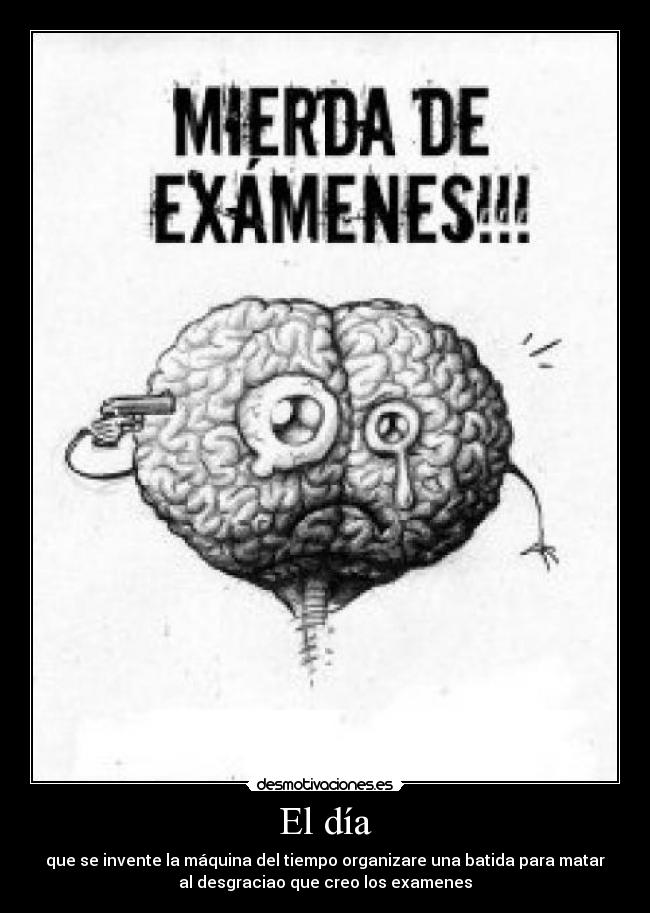 El día - que se invente la máquina del tiempo organizare una batida para matar
al desgraciao que creo los examenes