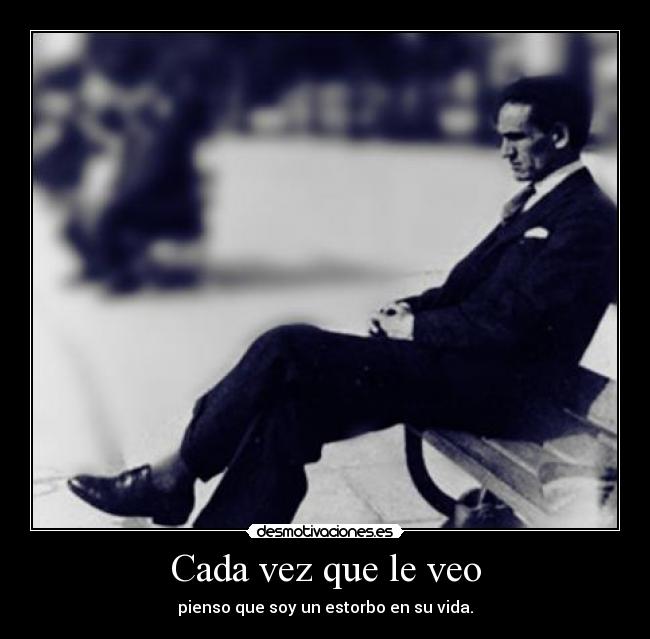 Cada vez que le veo - pienso que soy un estorbo en su vida.