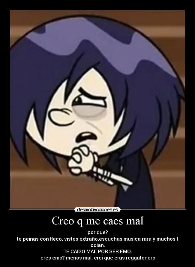 Creo q me caes mal - por que?
te peinas con fleco, vistes extraño,escuchas musica rara y muchos t odian.
TE CAIGO MAL POR SER EMO.
eres emo? menos mal, crei que eras reggatonero