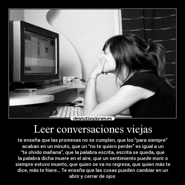 Leer conversaciones viejas - te enseña que las promesas no se cumplen, que los “para siempre”
acaban en un minuto, que un “no te quiero perder” es igual a un
“te olvido mañana”, que la palabra escrita, escrita se queda, que
la palabra dicha muere en el aire, que un sentimiento puede morir o
siempre estuvo muerto, que quien se va no regresa, que quien más te
dice, más te hiere… Te enseña que las cosas pueden cambiar en un
abrir y cerrar de ojos ♥