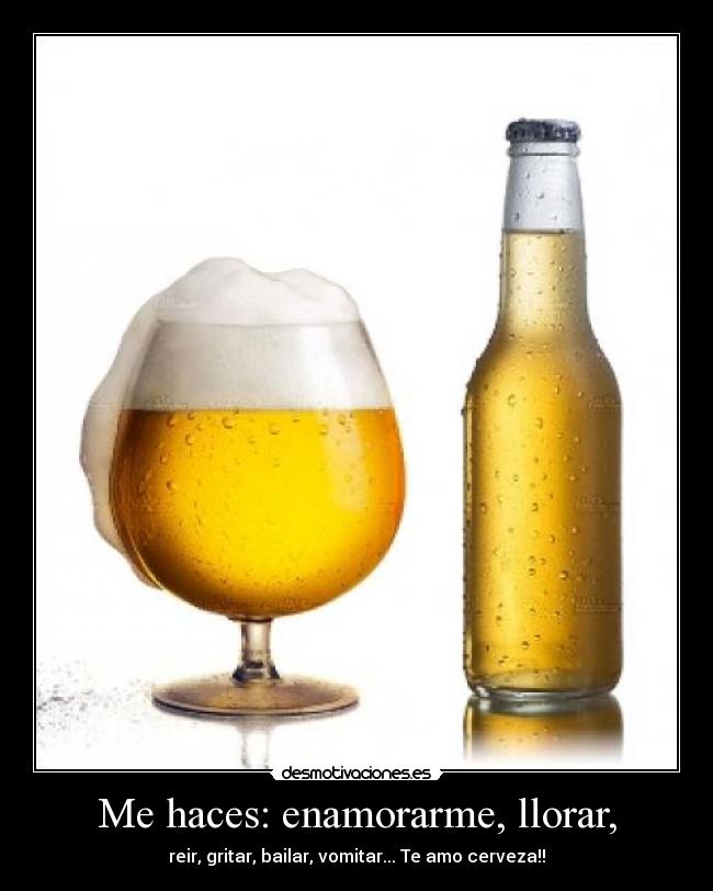 Me haces: enamorarme, llorar, - reir, gritar, bailar, vomitar... Te amo cerveza!!