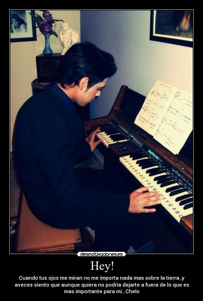 Hey! - Cuando tus ojos me miran no me importa nada mas sobre la tierra ,y
aveces siento que aunque quiera no podria dejarte a fuera de lo que es
mas importante para mi...Chelo♥