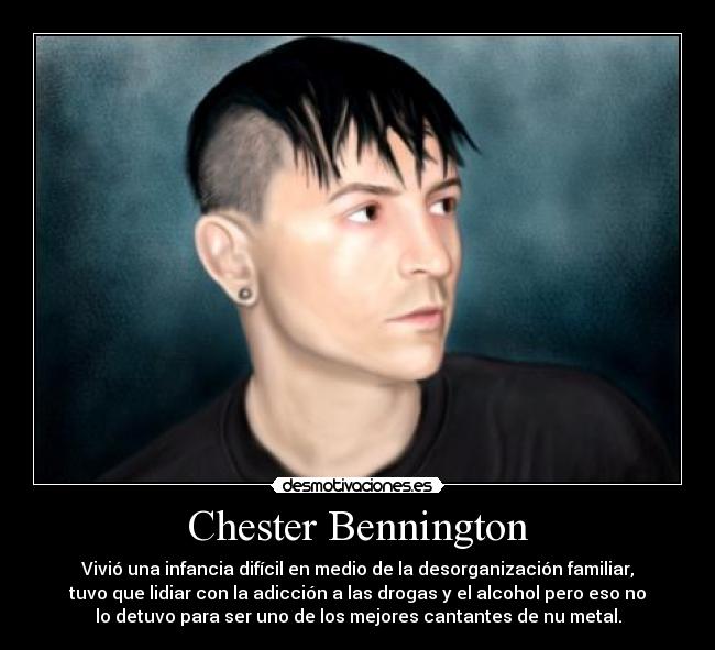 Chester Bennington - Vivió una infancia difícil en medio de la desorganización familiar,
tuvo que lidiar con la adicción a las drogas y el alcohol pero eso no
lo detuvo para ser uno de los mejores cantantes de nu metal.