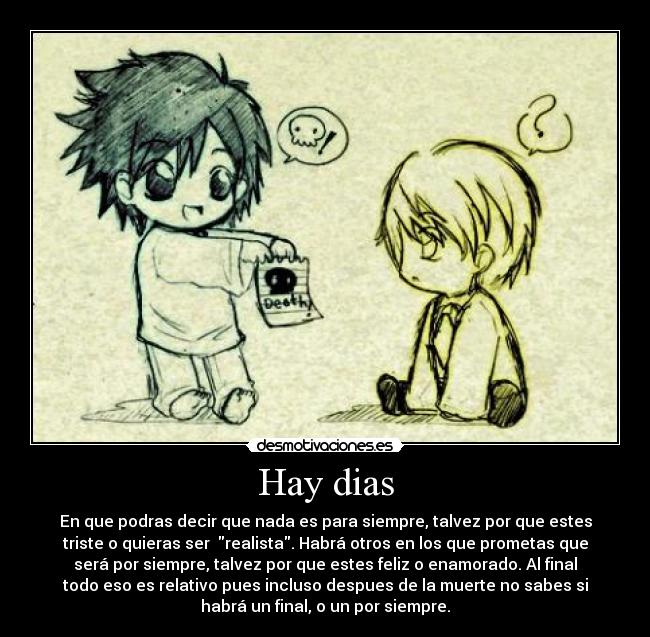 Hay dias - En que podras decir que nada es para siempre, talvez por que estes
triste o quieras ser realista. Habrá otros en los que prometas que
será por siempre, talvez por que estes feliz o enamorado. Al final
todo eso es relativo pues incluso despues de la muerte no sabes si
habrá un final, o un por siempre.
