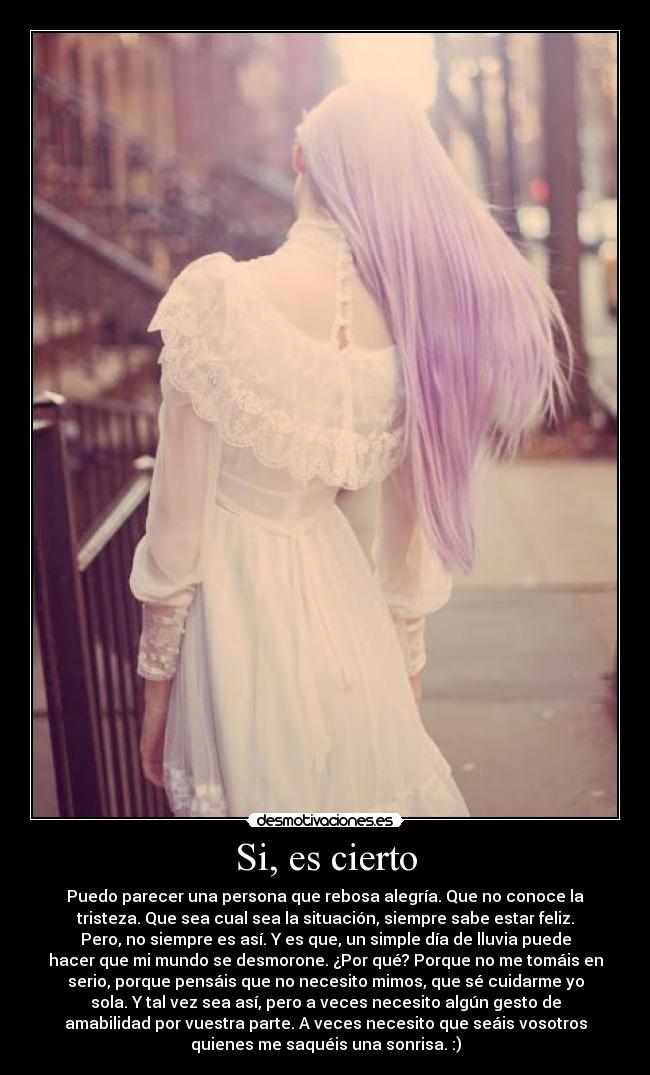 Si, es cierto - Puedo parecer una persona que rebosa alegría. Que no conoce la
tristeza. Que sea cual sea la situación, siempre sabe estar feliz.
Pero, no siempre es así. Y es que, un simple día de lluvia puede
hacer que mi mundo se desmorone. ¿Por qué? Porque no me tomáis en
serio, porque pensáis que no necesito mimos, que sé cuidarme yo
sola. Y tal vez sea así, pero a veces necesito algún gesto de
amabilidad por vuestra parte. A veces necesito que seáis vosotros
quienes me saquéis una sonrisa. :)