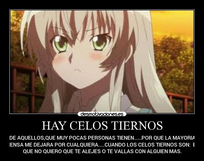 HAY CELOS TIERNOS - DE AQUELLOS,QUE MUY POCAS PERSONAS TIENEN......POR QUE LA MAYORIA
PIENSA ME DEJARA POR CUALQUIERA.....CUANDO LOS CELOS TIERNOS SON:  ES
QUE NO QUIERO QUE TE ALEJES O TE VALLAS CON ALGUIEN MAS.