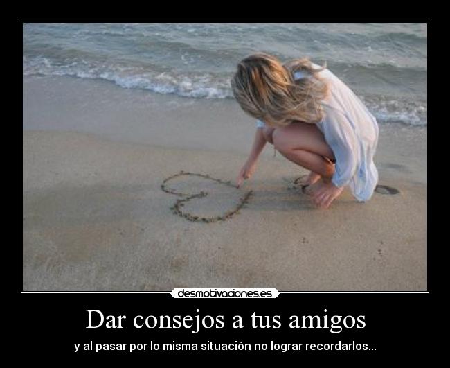Dar consejos a tus amigos - y al pasar por lo misma situación no lograr recordarlos...