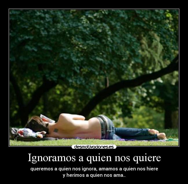Ignoramos a quien nos quiere - queremos a quien nos ignora, amamos a quien nos hiere
y herimos a quien nos ama..