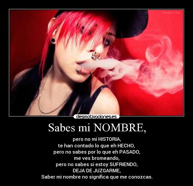 Sabes mi NOMBRE, - pero no mi HISTORIA,
te han contado lo que eh HECHO,
pero no sabes por lo que eh PASADO,
me ves bromeando,
pero no sabes si estoy SUFRIENDO,
DEJA DE JUZGARME,
Saber mi nombre no significa que me conozcas.