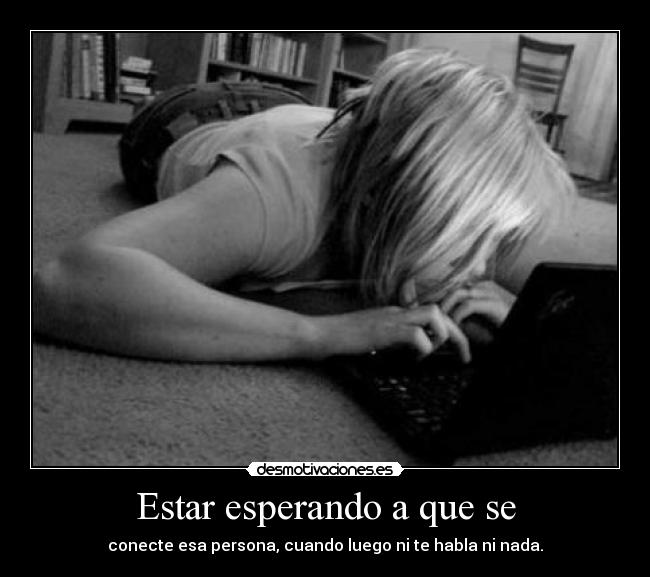 Estar esperando a que se - conecte esa persona, cuando luego ni te habla ni nada.