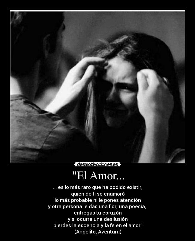 El Amor... - ... es lo más raro que ha podido existir,
quien de ti se enamoró
lo más probable ni le pones atención
y otra persona le das una flor, una poesía,
entregas tu corazón
y si ocurre una desilusión
pierdes la escencia y la fe en el amor
(Angelito, Aventura)