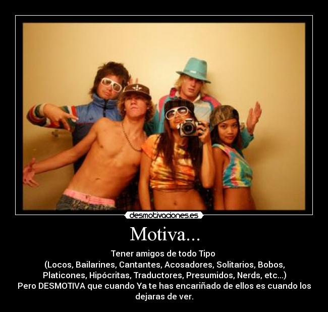 Motiva... - Tener amigos de todo Tipo
(Locos, Bailarines, Cantantes, Acosadores, Solitarios, Bobos,
Platicones, Hipócritas, Traductores, Presumidos, Nerds, etc...)
Pero DESMOTIVA que cuando Ya te has encariñado de ellos es cuando los
dejaras de ver.