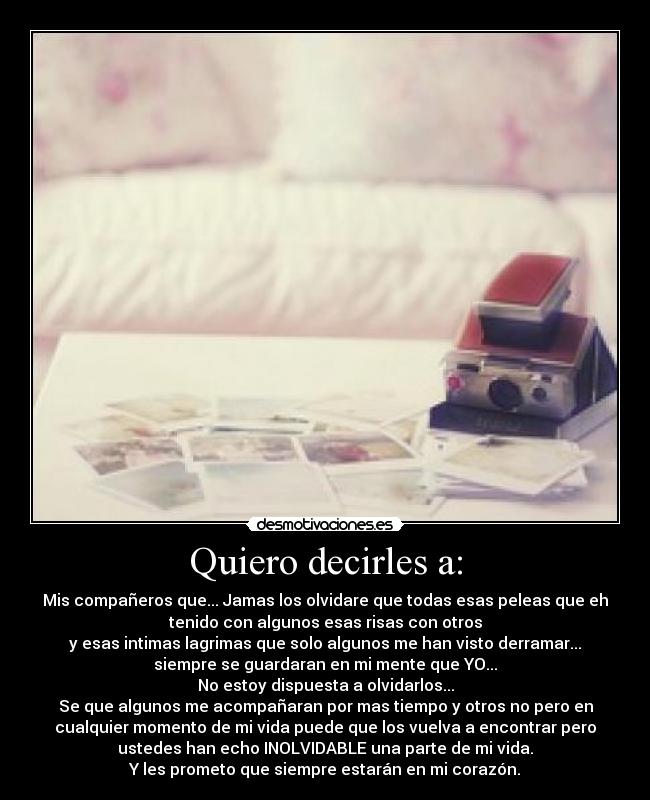 Quiero decirles a: - Mis compañeros que... Jamas los olvidare que todas esas peleas que eh
tenido con algunos esas risas con otros
y esas intimas lagrimas que solo algunos me han visto derramar...
siempre se guardaran en mi mente que YO...
No estoy dispuesta a olvidarlos...
Se que algunos me acompañaran por mas tiempo y otros no pero en
cualquier momento de mi vida puede que los vuelva a encontrar pero
ustedes han echo INOLVIDABLE una parte de mi vida.
Y les prometo que siempre estarán en mi corazón.