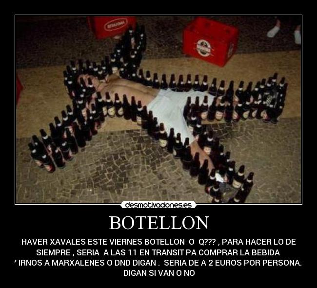 BOTELLON - HAVER XAVALES ESTE VIERNES BOTELLON O Q??? , PARA HACER LO DE
SIEMPRE , SERIA A LAS 11 EN TRANSIT PA COMPRAR LA BEBIDA
Y IRNOS A MARXALENES O DND DIGAN . SERIA DE A 2 EUROS POR PERSONA.
DIGAN SI VAN O NO