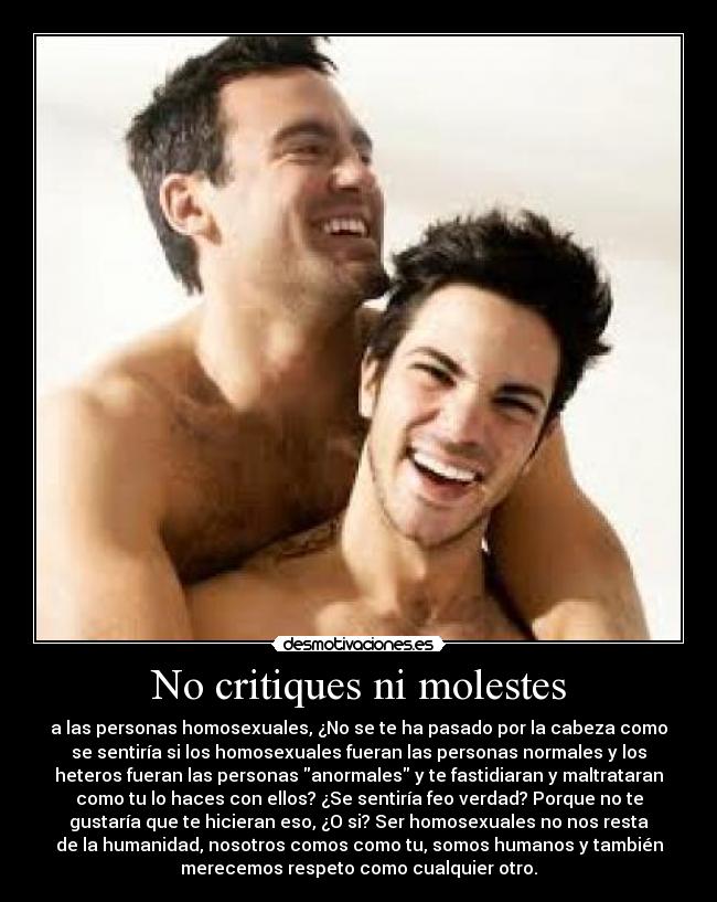 No critiques ni molestes - a las personas homosexuales, ¿No se te ha pasado por la cabeza como
se sentiría si los homosexuales fueran las personas normales y los
heteros fueran las personas anormales y te fastidiaran y maltrataran
como tu lo haces con ellos? ¿Se sentiría feo verdad? Porque no te
gustaría que te hicieran eso, ¿O si? Ser homosexuales no nos resta
de la humanidad, nosotros comos como tu, somos humanos y también
merecemos respeto como cualquier otro.