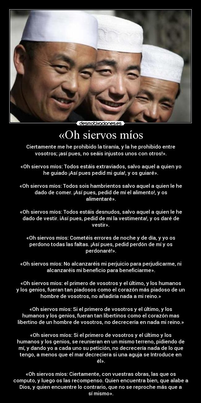 «Oh siervos míos - Ciertamente me he prohibido la tiranía, y la he prohibido entre
vosotros; ¡así pues, no seáis injustos unos con otros!».
«Oh siervos míos: Todos estáis extraviados, salvo aquel a quien yo
he guiado ¡Así pues pedid mi guía!, y os guiaré».
«Oh siervos míos: Todos sois hambrientos salvo aquel a quien le he
dado de comer. ¡Así pues, pedid de mí el alimento!, y os
alimentaré».
«Oh siervos míos: Todos estáis desnudos, salvo aquel a quien le he
dado de vestir. iAsí pues, pedid de mí la vestimenta!, y os daré de
vestir».
«Oh siervos míos: Cometéis errores de noche y de día, y yo os
perdono todas las faltas. ¡Así pues, pedid perdón de mí y os
perdonaré!».
«Oh siervos míos: No alcanzaréis mi perjuicio para perjudicarme, ni
alcanzaréis mi beneficio para beneficiarme».
«Oh siervos míos: el primero de vosotros y el último, y los humanos
y los genios, fueran tan piadosos como el corazón más piadoso de un
hombre de vosotros, no añadiría nada a mi reino.»
«Oh siervos míos: Si el primero de vosotros y el último, y los
humanos y los genios, fueran tan libertinos como el corazón mas
libertino de un hombre de vosotros, no decrecería en nada mi reino.»
«Oh siervos míos: Si el primero de vosotros y el último y los
humanos y los genios, se reunieran en un mismo terreno, pidiendo de
mí, y dando yo a cada uno su petición, no decrecería nada de lo que
tengo, a menos que el mar decreciera si una aguja se Introduce en
él».
«Oh siervos míos: Ciertamente, con vuestras obras, las que os
computo, y luego os las recompenso. Quien encuentra bien, que alabe a
Dios, y quien encuentre lo contrario, que no se reproche más que a
sí mismo».