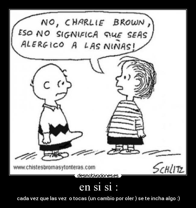 en si si : - cada vez que las vez o tocas (un cambio por oler ) se te incha algo :)