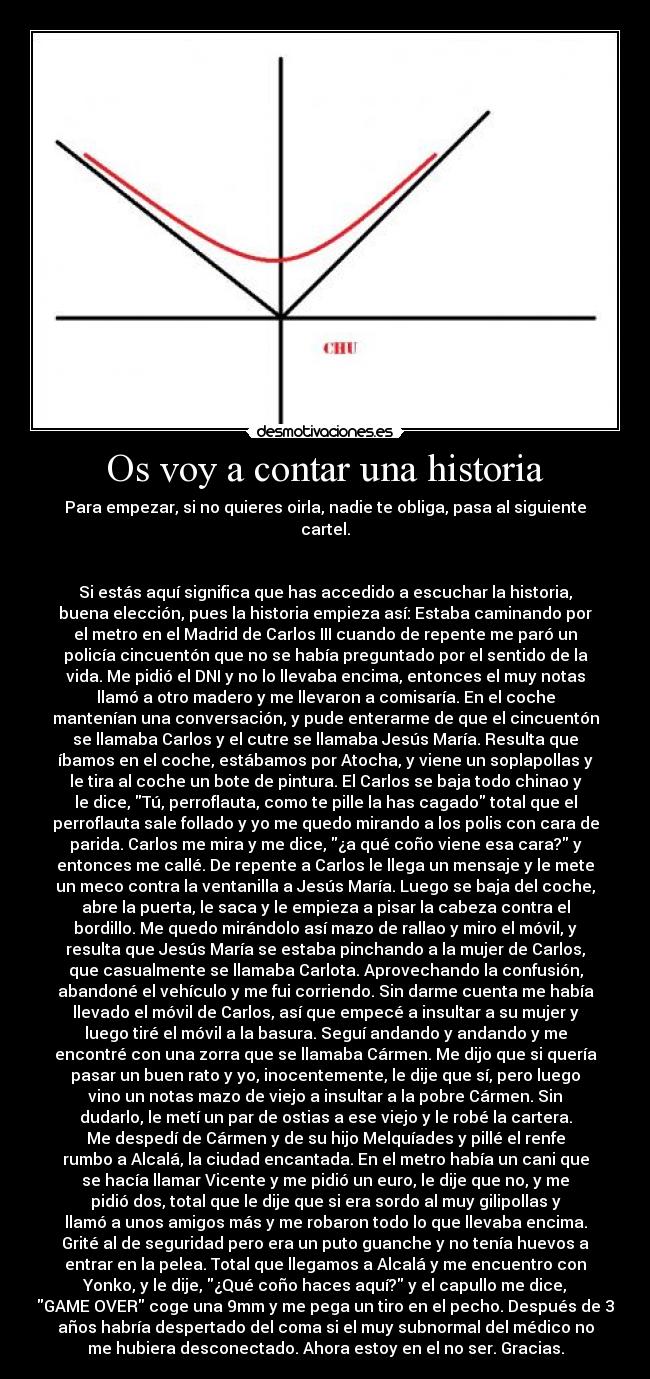 Os voy a contar una historia - Para empezar, si no quieres oirla, nadie te obliga, pasa al siguiente
cartel.


Si estás aquí significa que has accedido a escuchar la historia,
buena elección, pues la historia empieza así: Estaba caminando por
el metro en el Madrid de Carlos III cuando de repente me paró un
policía cincuentón que no se había preguntado por el sentido de la
vida. Me pidió el DNI y no lo llevaba encima, entonces el muy notas
llamó a otro madero y me llevaron a comisaría. En el coche
mantenían una conversación, y pude enterarme de que el cincuentón
se llamaba Carlos y el cutre se llamaba Jesús María. Resulta que
íbamos en el coche, estábamos por Atocha, y viene un soplapollas y
le tira al coche un bote de pintura. El Carlos se baja todo chinao y
le dice, Tú, perroflauta, como te pille la has cagado total que el
perroflauta sale follado y yo me quedo mirando a los polis con cara de
parida. Carlos me mira y me dice, ¿a qué coño viene esa cara? y
entonces me callé. De repente a Carlos le llega un mensaje y le mete
un meco contra la ventanilla a Jesús María. Luego se baja del coche,
abre la puerta, le saca y le empieza a pisar la cabeza contra el
bordillo. Me quedo mirándolo así mazo de rallao y miro el móvil, y
resulta que Jesús María se estaba pinchando a la mujer de Carlos,
que casualmente se llamaba Carlota. Aprovechando la confusión,
abandoné el vehículo y me fui corriendo. Sin darme cuenta me había
llevado el móvil de Carlos, así que empecé a insultar a su mujer y
luego tiré el móvil a la basura. Seguí andando y andando y me
encontré con una zorra que se llamaba Cármen. Me dijo que si quería
pasar un buen rato y yo, inocentemente, le dije que sí, pero luego
vino un notas mazo de viejo a insultar a la pobre Cármen. Sin
dudarlo, le metí un par de ostias a ese viejo y le robé la cartera.
Me despedí de Cármen y de su hijo Melquíades y pillé el renfe
rumbo a Alcalá, la ciudad encantada. En el metro había un cani que
se hacía llamar Vicente y me pidió un euro, le dije que no, y me
pidió dos, total que le dije que si era sordo al muy gilipollas y
llamó a unos amigos más y me robaron todo lo que llevaba encima.
Grité al de seguridad pero era un puto guanche y no tenía huevos a
entrar en la pelea. Total que llegamos a Alcalá y me encuentro con
Yonko, y le dije, ¿Qué coño haces aquí? y el capullo me dice,
GAME OVER coge una 9mm y me pega un tiro en el pecho. Después de 3
años habría despertado del coma si el muy subnormal del médico no
me hubiera desconectado. Ahora estoy en el no ser. Gracias.