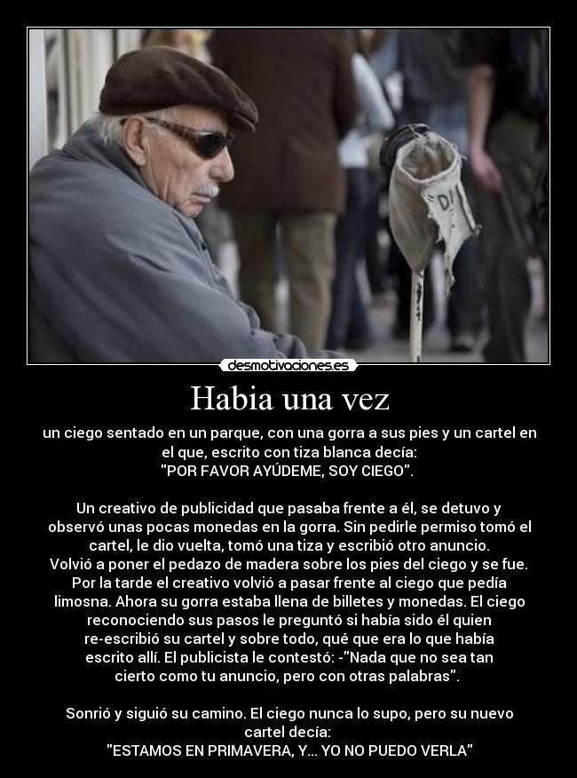 Habia una vez - un ciego sentado en un parque, con una gorra a sus pies y un cartel en
el que, escrito con tiza blanca decía:
POR FAVOR AYÚDEME, SOY CIEGO.
Un creativo de publicidad que pasaba frente a él, se detuvo y
observó unas pocas monedas en la gorra. Sin pedirle permiso tomó el
cartel, le dio vuelta, tomó una tiza y escribió otro anuncio.
Volvió a poner el pedazo de madera sobre los pies del ciego y se fue.
Por la tarde el creativo volvió a pasar frente al ciego que pedía
limosna. Ahora su gorra estaba llena de billetes y monedas. El ciego
reconociendo sus pasos le preguntó si había sido él quien
re-escribió su cartel y sobre todo, qué que era lo que había
escrito allí. El publicista le contestó: -Nada que no sea tan
cierto como tu anuncio, pero con otras palabras.
Sonrió y siguió su camino. El ciego nunca lo supo, pero su nuevo
cartel decía:
ESTAMOS EN PRIMAVERA, Y... YO NO PUEDO VERLA