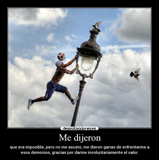 Me dijeron - que era imposible, pero no me asusto, me dieron ganas de enfrentarme a
esos demonios, gracias por darme involuntariamente el valor.