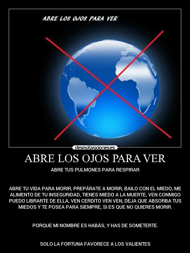 ABRE LOS OJOS PARA VER - ABRE TUS PULMONES PARA RESPIRAR


ABRE TU VIDA PARA MORIR, PREPÁRATE A MORIR, BAILO CON EL MIEDO, ME
ALIMENTO DE TU INSEGURIDAD, TIENES MIEDO A LA MUERTE, VEN CONMIGO
PUEDO LIBRARTE DE ELLA, VEN CERDITO VEN VEN, DEJA QUE ABSORBA TUS
MIEDOS Y TE POSEA PARA SIEMPRE, SI ES QUE NO QUIERES MORIR.


PORQUE MI NOMBRE ES HABÁS, Y HAS DE SOMETERTE.


SOLO LA FORTUNA FAVORECE A LOS VALIENTES