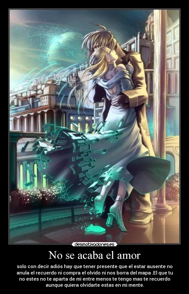 No se acaba el amor - solo con decir adiós hay que tener presente que el estar ausente no
anula el recuerdo ni compra el olvido ni nos borra del mapa .El que tu
no estes no te aparta de mi entre menos te tengo mas te recuerdo
aunque quiera olvidarte estas en mi mente.